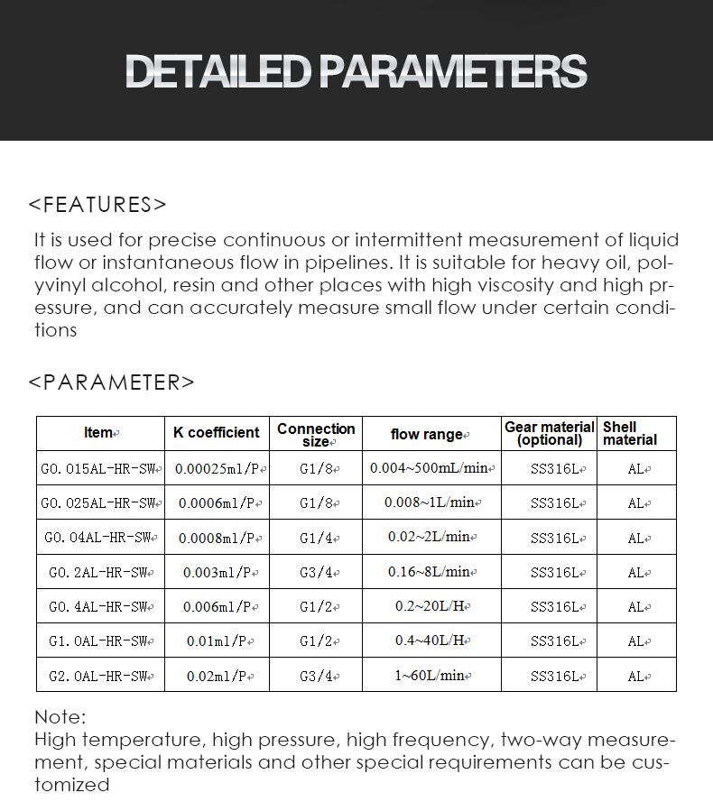 It is used for precise continuous or intermittent measurement of liquid flow or instantaneous flow in pipelines. It is suitable for heavy oil, pol- yvinyl alcohol, resin and other places with high viscosity and high pr- essure, and can accurately measure small flow under certain condi- tions   ltem G0.015AL一HR一SW  G0.025AL一HR一SW G0.04AL—HR一SW G0.2AL一HR一SW G0.4AL-HR一SW  G1.OAL-HR一SW G2.OAL-HR一SW K coefficient 0.00025ml/P 0.0006mlfP 0.0008ml/P 0.003ml/P 0.006ml/P 0.01ml/P 0.02ml,/P Connection size G1/8 G1/8 G1/4 G3/4 G1/2 G1/2 G3/4 flow range 0.004~500L/min 0.008~1L/min 0.02~2Limin 0.16~8Lmin 0.2~20L H 0.4~40LH 1~60L.min Gear material obtionali SS316L Shell material AL Note: High temperature, high pressure, high frequency, two-way measure- ment, special materials and other special requirements can be cus- tomized
